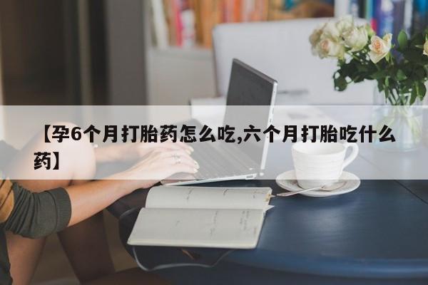 打胎药在线购买微信【孕6个月打胎药怎么吃,六个月打胎吃什么药】