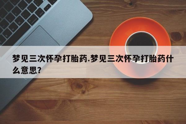 打胎药在线购买微信梦见三次怀孕打胎药.梦见三次怀孕打胎药什么意思？