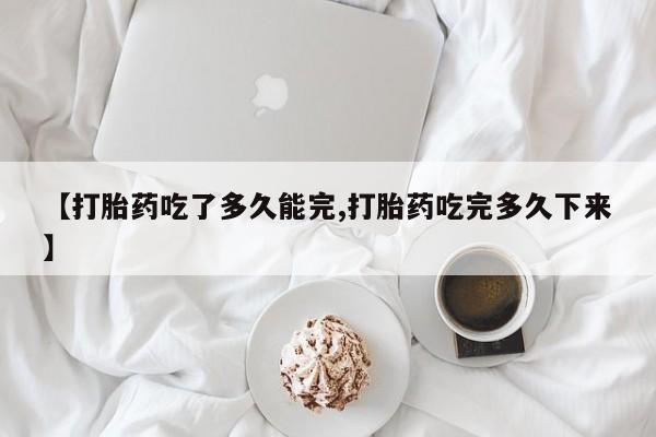 打胎药在线购买微信【打胎药吃了多久能完,打胎药吃完多久下来】