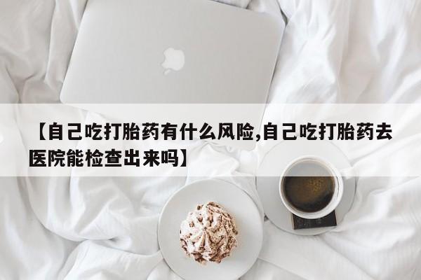 打胎药在线购买微信【自己吃打胎药有什么风险,自己吃打胎药去医院能检查出来吗】