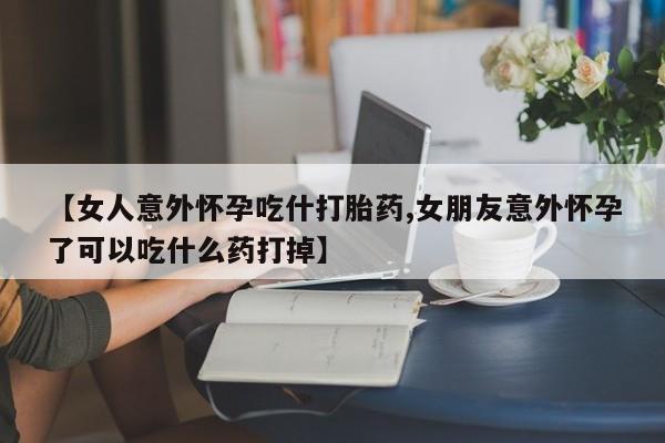 打胎药在线购买微信【女人意外怀孕吃什打胎药,女朋友意外怀孕了可以吃什么药打掉】