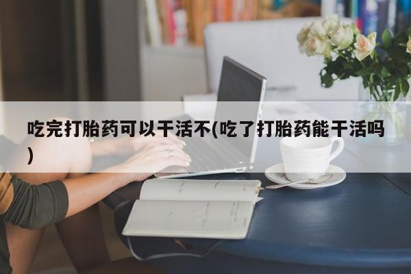 打胎药在线购买微信吃完打胎药可以干活不(吃了打胎药能干活吗)