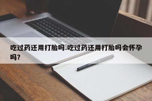打胎药在线购买微信吃过药还用打胎吗.吃过药还用打胎吗会怀孕吗？