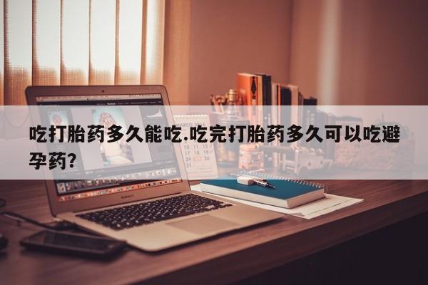 打胎药在线购买微信吃打胎药多久能吃.吃完打胎药多久可以吃避孕药？