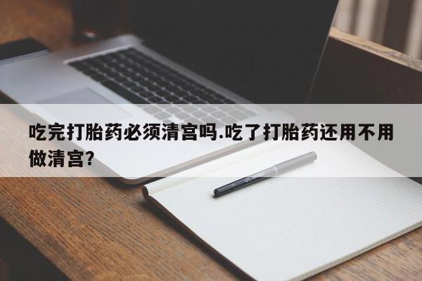 打胎药在线购买微信吃完打胎药必须清宫吗.吃了打胎药还用不用做清宫？