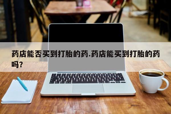 打胎药在线购买微信药店能否买到打胎的药.药店能买到打胎的药吗？
