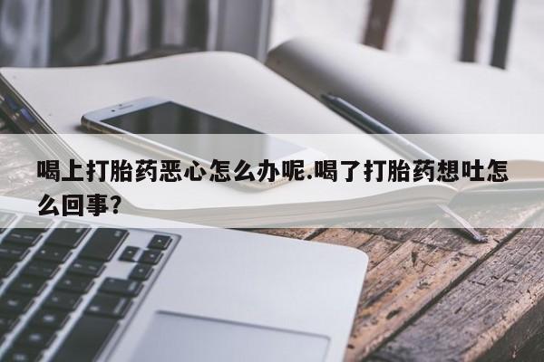 打胎药在线购买微信喝上打胎药恶心怎么办呢.喝了打胎药想吐怎么回事？