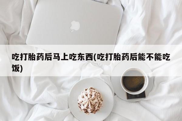 打胎药在线购买微信吃打胎药后马上吃东西(吃打胎药后能不能吃饭)