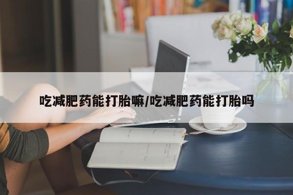 打胎药在线购买微信吃减肥药能打胎嘛/吃减肥药能打胎吗