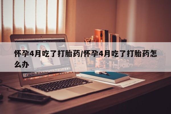打胎药在线购买微信怀孕4月吃了打胎药/怀孕4月吃了打胎药怎么办