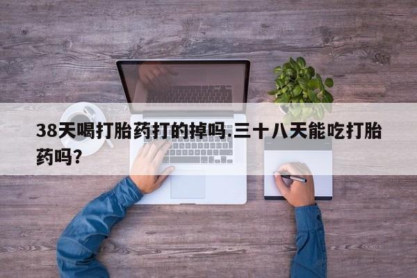 打胎药在线购买微信38天喝打胎药打的掉吗.三十八天能吃打胎药吗？
