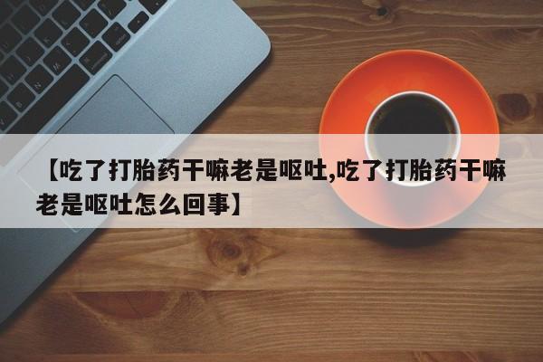 打胎药在线购买微信【吃了打胎药干嘛老是呕吐,吃了打胎药干嘛老是呕吐怎么回事】