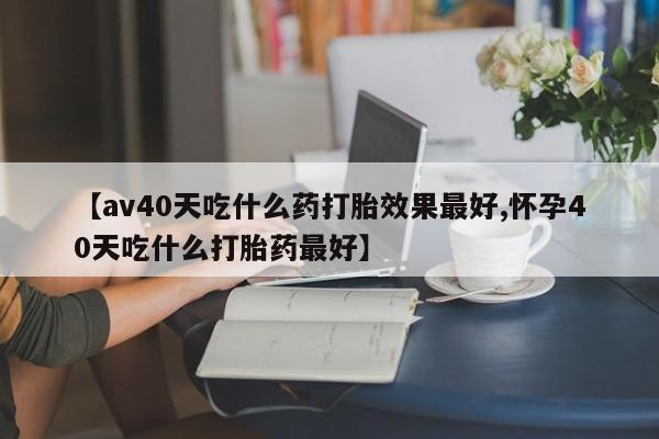 打胎药在线购买微信【av40天吃什么药打胎效果最好,怀孕40天吃什么打胎药最好】