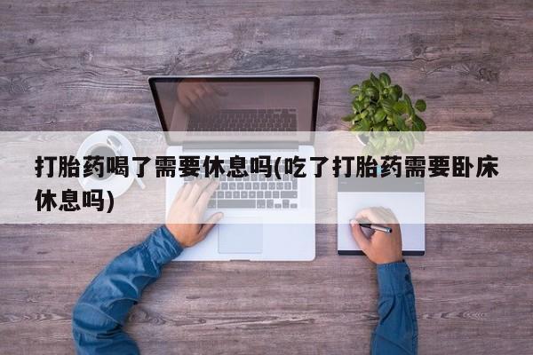 打胎药在线购买微信打胎药喝了需要休息吗(吃了打胎药需要卧床休息吗)