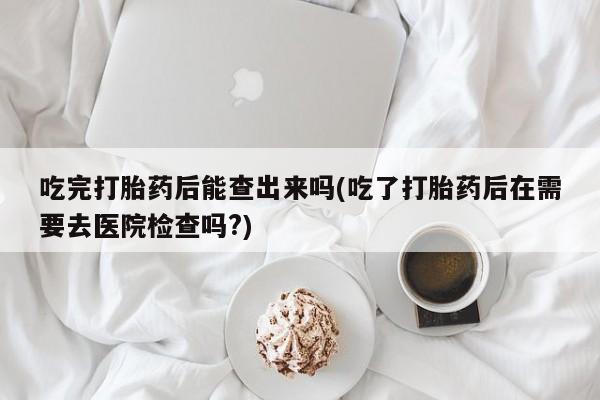 打胎药在线购买微信吃完打胎药后能查出来吗(吃了打胎药后在需要去医院检查吗?)