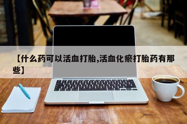 打胎药在线购买微信【什么药可以活血打胎,活血化瘀打胎药有那些】