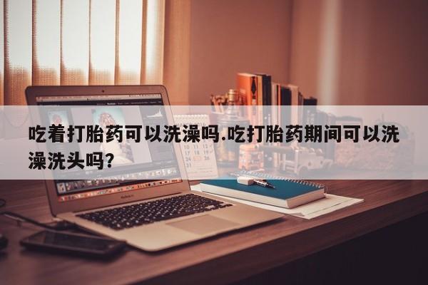 打胎药在线购买微信吃着打胎药可以洗澡吗.吃打胎药期间可以洗澡洗头吗？
