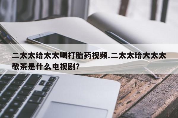 打胎药在线购买微信二太太给太太喝打胎药视频.二太太给大太太敬茶是什么电视剧？