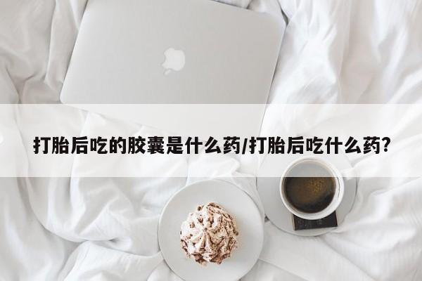 打胎药在线购买微信打胎后吃的胶囊是什么药/打胎后吃什么药?