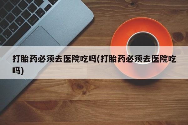 打胎药在线购买微信打胎药必须去医院吃吗(打胎药必须去医院吃吗)