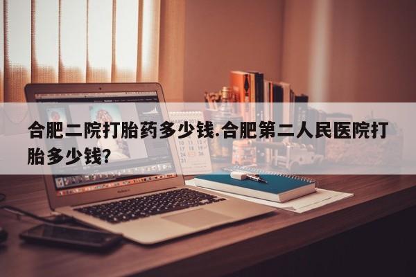 打胎药在线购买微信合肥二院打胎药多少钱.合肥第二人民医院打胎多少钱？
