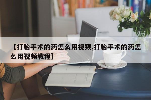 打胎药在线购买微信【打胎手术的药怎么用视频,打胎手术的药怎么用视频教程】