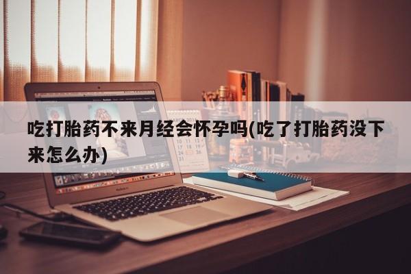 打胎药在线购买微信吃打胎药不来月经会怀孕吗(吃了打胎药没下来怎么办)