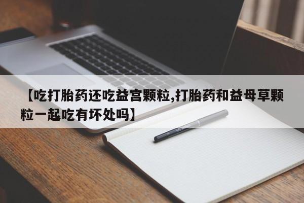 打胎药在线购买微信【吃打胎药还吃益宫颗粒,打胎药和益母草颗粒一起吃有坏处吗】
