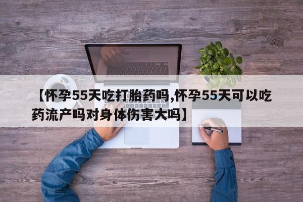 打胎药在线购买微信【怀孕55天吃打胎药吗,怀孕55天可以吃药流产吗对身体伤害大吗】