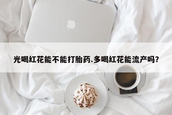 打胎药在线购买微信光喝红花能不能打胎药.多喝红花能流产吗？