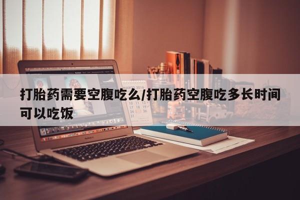 打胎药在线购买微信打胎药需要空腹吃么/打胎药空腹吃多长时间可以吃饭