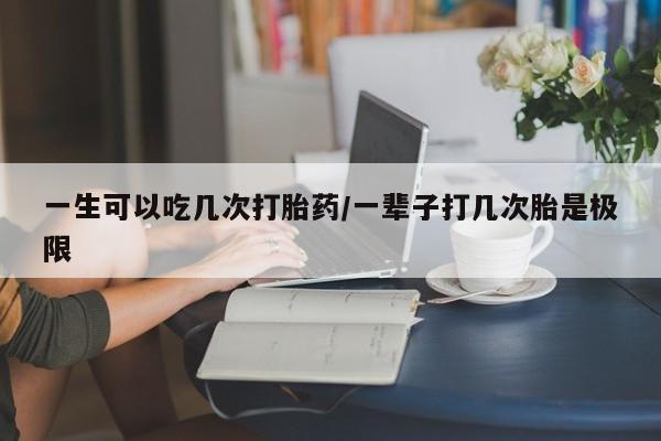 打胎药在线购买微信一生可以吃几次打胎药/一辈子打几次胎是极限