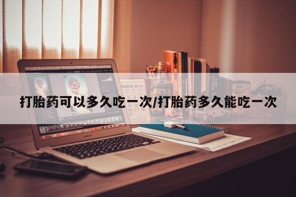 打胎药在线购买微信打胎药可以多久吃一次/打胎药多久能吃一次