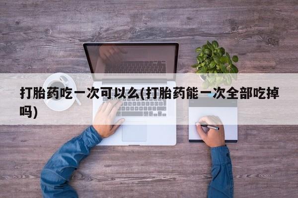 打胎药在线购买微信打胎药吃一次可以么(打胎药能一次全部吃掉吗)