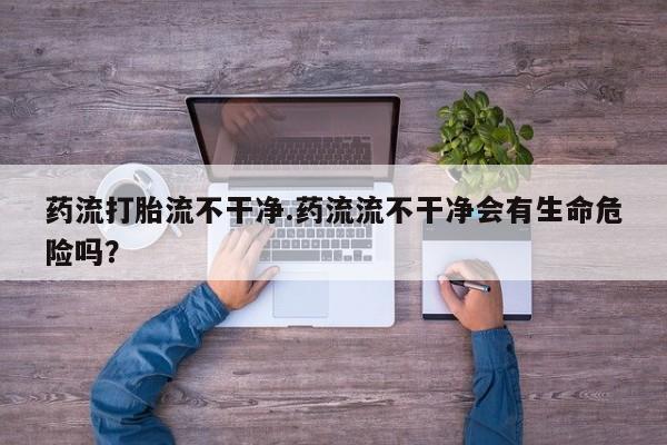 打胎药在线购买微信药流打胎流不干净.药流流不干净会有生命危险吗？