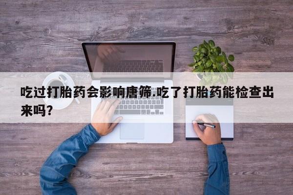 打胎药在线购买微信吃过打胎药会影响唐筛.吃了打胎药能检查出来吗？