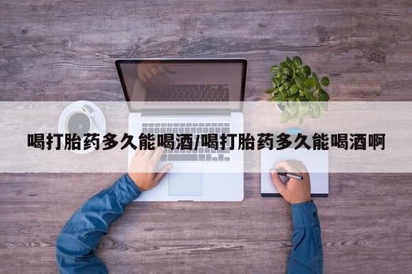 打胎药在线购买微信喝打胎药多久能喝酒/喝打胎药多久能喝酒啊