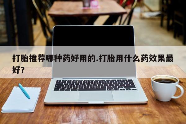 打胎药在线购买微信打胎推荐哪种药好用的.打胎用什么药效果最好？