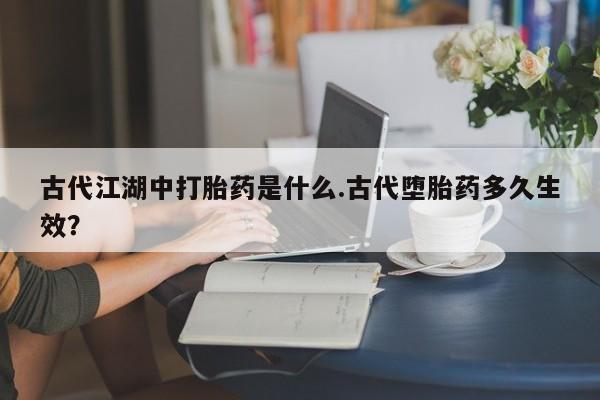 打胎药在线购买微信古代江湖中打胎药是什么.古代堕胎药多久生效？