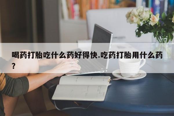 打胎药在线购买微信喝药打胎吃什么药好得快.吃药打胎用什么药？