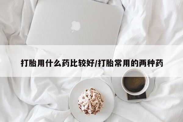 打胎药在线购买微信打胎用什么药比较好/打胎常用的两种药