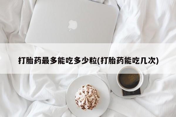 打胎药在线购买微信打胎药最多能吃多少粒(打胎药能吃几次)