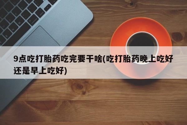 打胎药在线购买微信9点吃打胎药吃完要干啥(吃打胎药晚上吃好还是早上吃好)