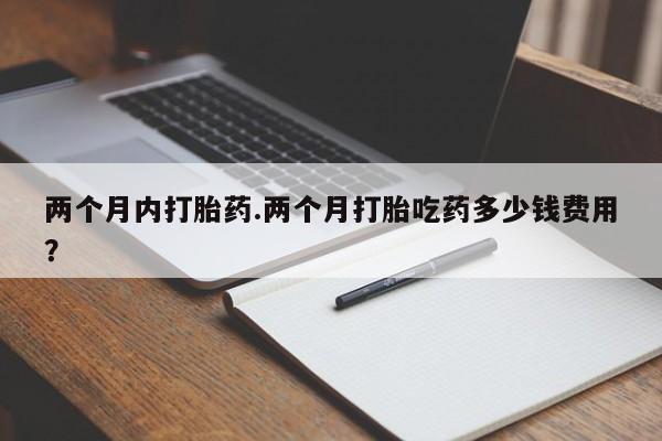 打胎药在线购买微信两个月内打胎药.两个月打胎吃药多少钱费用？