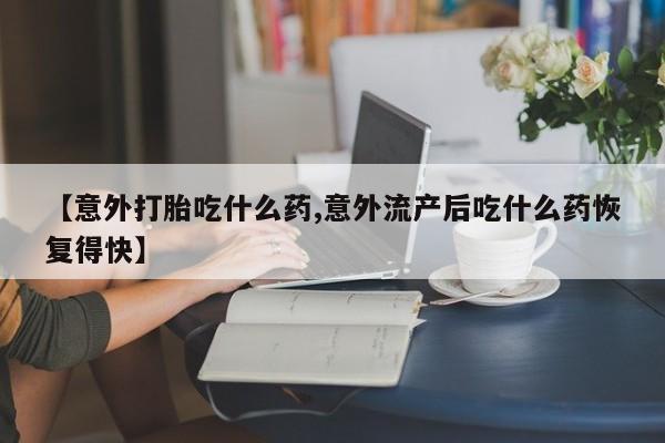 打胎药在线购买微信【意外打胎吃什么药,意外流产后吃什么药恢复得快】
