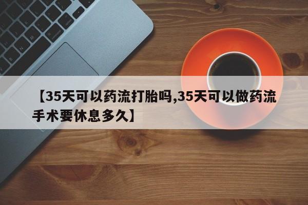 打胎药在线购买微信【35天可以药流打胎吗,35天可以做药流手术要休息多久】