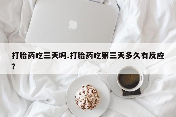 打胎药在线购买微信打胎药吃三天吗.打胎药吃第三天多久有反应？